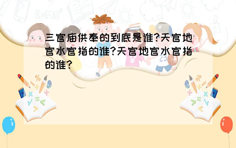 三官庙供奉的到底是谁?天官地官水官指的谁?天官地官水官指的谁?