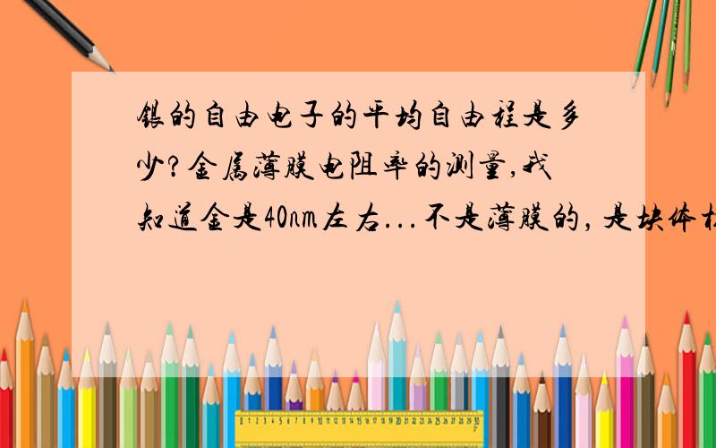 银的自由电子的平均自由程是多少?金属薄膜电阻率的测量,我知道金是40nm左右...不是薄膜的，是块体材料的平均自由程，银比金导电率小，自由程也应该比金小才对啊？