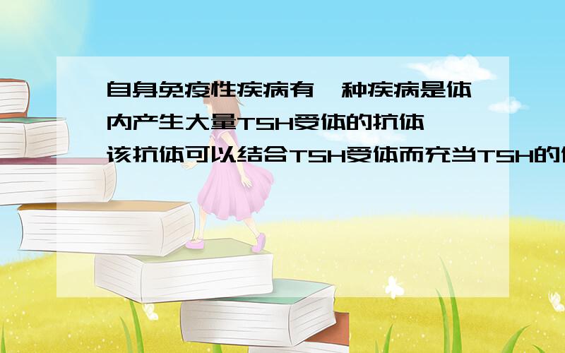 自身免疫性疾病有一种疾病是体内产生大量TSH受体的抗体,该抗体可以结合TSH受体而充当TSH的作用,从而引起甲状腺功能___,这类疾病在免疫学上称为______疾病.··· 我又错了—_—!我填的是丧失