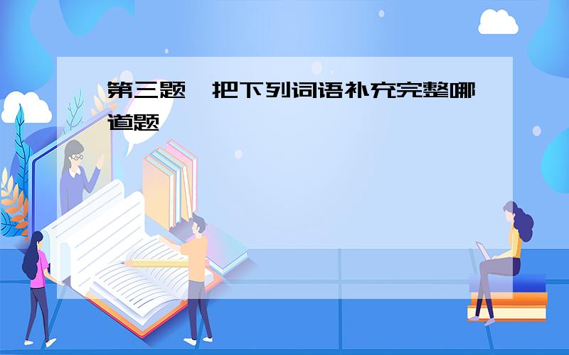 第三题,把下列词语补充完整哪道题,