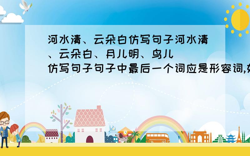 河水清、云朵白仿写句子河水清、云朵白、月儿明、鸟儿（ ）仿写句子句子中最后一个词应是形容词,如清\白\明