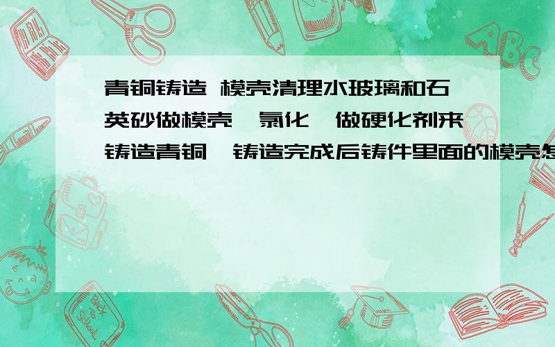 青铜铸造 模壳清理水玻璃和石英砂做模壳,氯化铵做硬化剂来铸造青铜,铸造完成后铸件里面的模壳怎么样才能清理干净?氢氧化钠可以吗?还有什么东东可以?希望专家给个满意的答复~主要是青