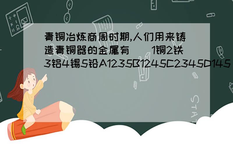 青铜冶炼商周时期,人们用来铸造青铜器的金属有（）1铜2铁3铝4锡5铅A1235B1245C2345D145