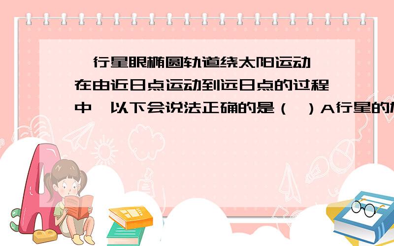 一行星眼椭圆轨道绕太阳运动,在由近日点运动到远日点的过程中,以下会说法正确的是（ ）A行星的加速度逐渐减小B行星的速度逐渐减小C行星的加速度逐渐增大D行星的速度逐渐增大