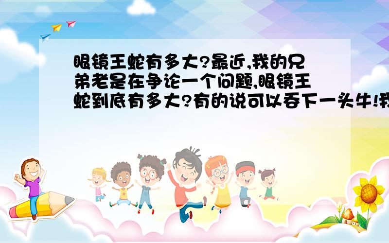 眼镜王蛇有多大?最近,我的兄弟老是在争论一个问题,眼镜王蛇到底有多大?有的说可以吞下一头牛!我也不知道是不是,那个知道的解释一下哈.