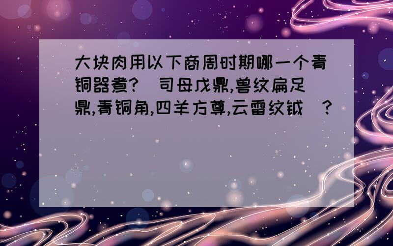 大块肉用以下商周时期哪一个青铜器煮?(司母戊鼎,兽纹扁足鼎,青铜角,四羊方尊,云雷纹钺）?