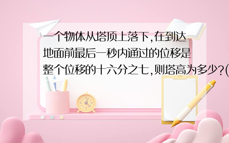 一个物体从塔顶上落下,在到达地面前最后一秒内通过的位移是整个位移的十六分之七,则塔高为多少?(g取...一个物体从塔顶上落下,在到达地面前最后一秒内通过的位移是整个位移的十六分之