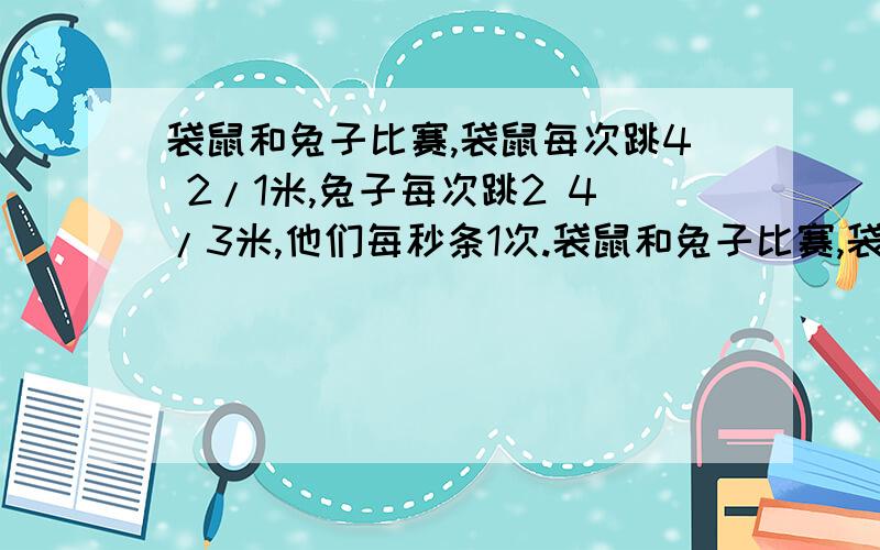 袋鼠和兔子比赛,袋鼠每次跳4 2/1米,兔子每次跳2 4/3米,他们每秒条1次.袋鼠和兔子比赛,袋鼠每次跳4 2/1米,兔子每次跳2 4/3米,他们每秒跳一 次,每隔12 8/3米有一个气球,先踩到气球者赢,一个跳到