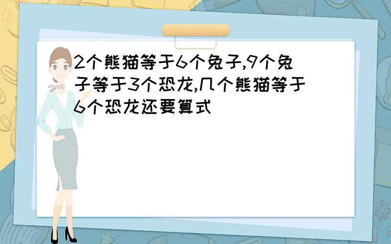 2个熊猫等于6个兔子,9个兔子等于3个恐龙,几个熊猫等于6个恐龙还要算式