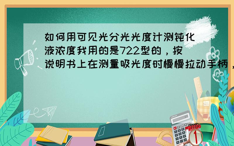 如何用可见光分光光度计测钝化液浓度我用的是722型的，按说明书上在测量吸光度时慢慢拉动手柄，第一个停顿处屏幕显示UOF，可我做时总是先显示UOF，过一会就变成DOF了，请问这对于测量