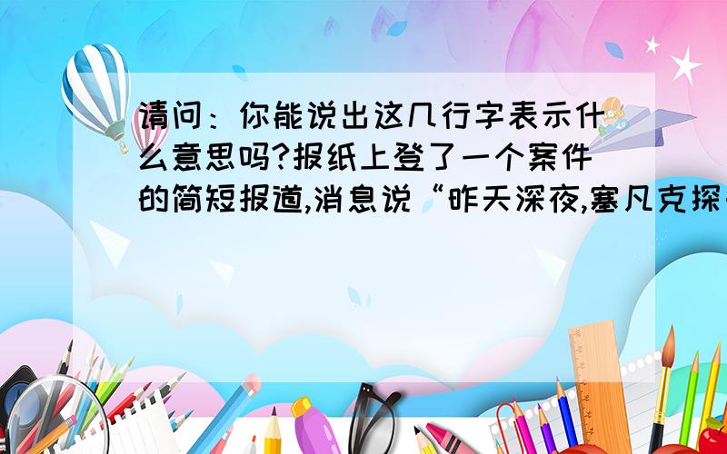 请问：你能说出这几行字表示什么意思吗?报纸上登了一个案件的简短报道,消息说“昨天深夜,塞凡克探长为捉拿一个毒品集团的主犯,潜入某大楼.正当他抓住一些证据时,主犯却被暗杀了.主犯