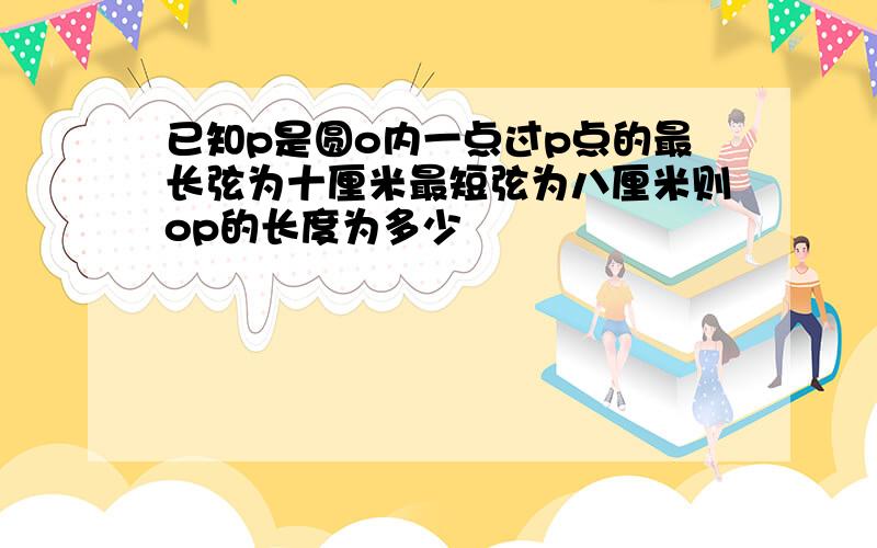 已知p是圆o内一点过p点的最长弦为十厘米最短弦为八厘米则op的长度为多少