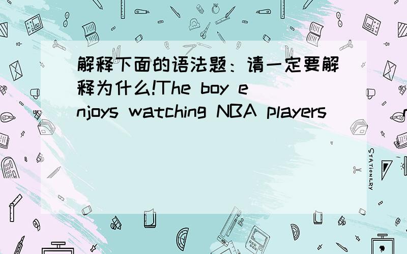 解释下面的语法题：请一定要解释为什么!The boy enjoys watching NBA players ___ nasketball every Sunday.A.to play B.play C.playing D.to playing