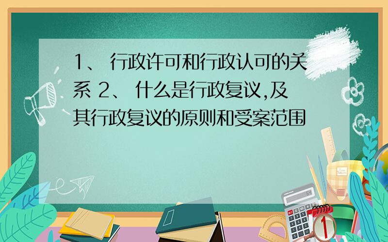 1、 行政许可和行政认可的关系 2、 什么是行政复议,及其行政复议的原则和受案范围