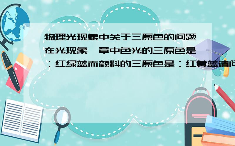 物理光现象中关于三原色的问题在光现象一章中色光的三原色是：红绿蓝而颜料的三原色是：红黄蓝请问为什么不一致呢?