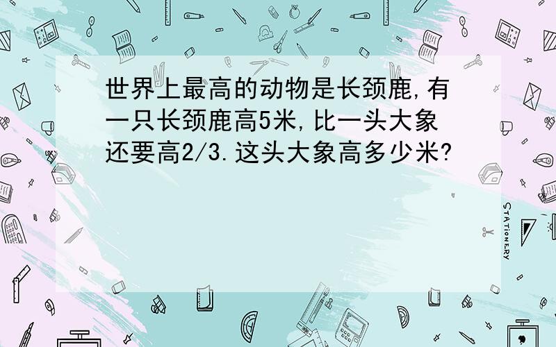 世界上最高的动物是长颈鹿,有一只长颈鹿高5米,比一头大象还要高2/3.这头大象高多少米?