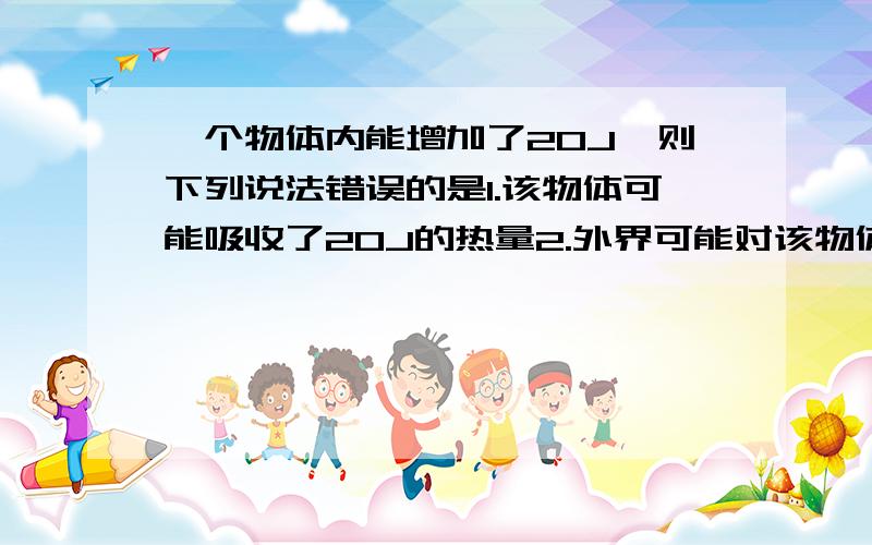 一个物体内能增加了20J,则下列说法错误的是1.该物体可能吸收了20J的热量2.外界可能对该物体做了20J的功3.外界对物体做功和物体吸热可能同时存在4.物体的温度一定上升