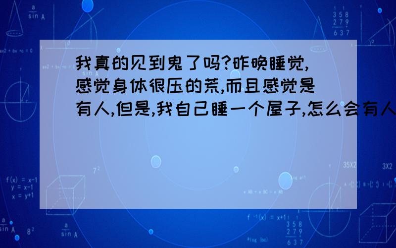 我真的见到鬼了吗?昨晚睡觉,感觉身体很压的荒,而且感觉是有人,但是,我自己睡一个屋子,怎么会有人?然后我就推它,就是推不动,最后我用嘴吹了口气,把它吹跑了,当时我很清醒,但是没有看到