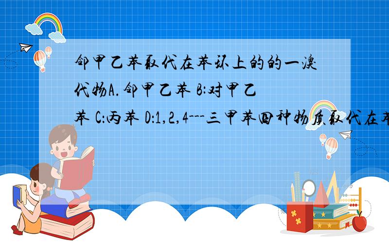 邻甲乙苯取代在苯环上的的一溴代物A.邻甲乙苯 B:对甲乙苯 C：丙苯 D：1,2,4---三甲苯四种物质取代在苯环上的一溴代物有几种?分别怎么看?重点为怎么看.