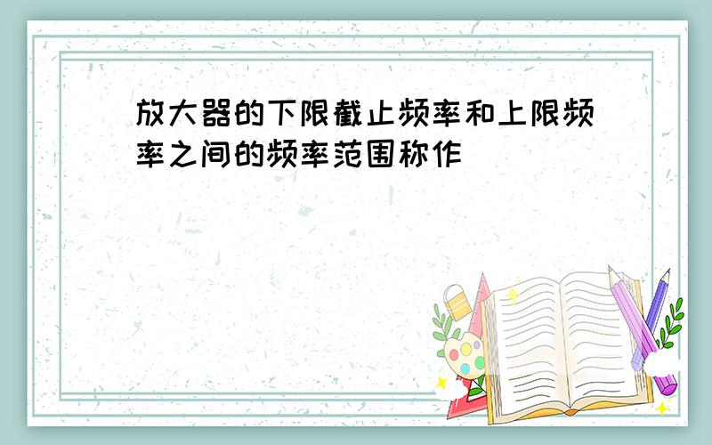 放大器的下限截止频率和上限频率之间的频率范围称作