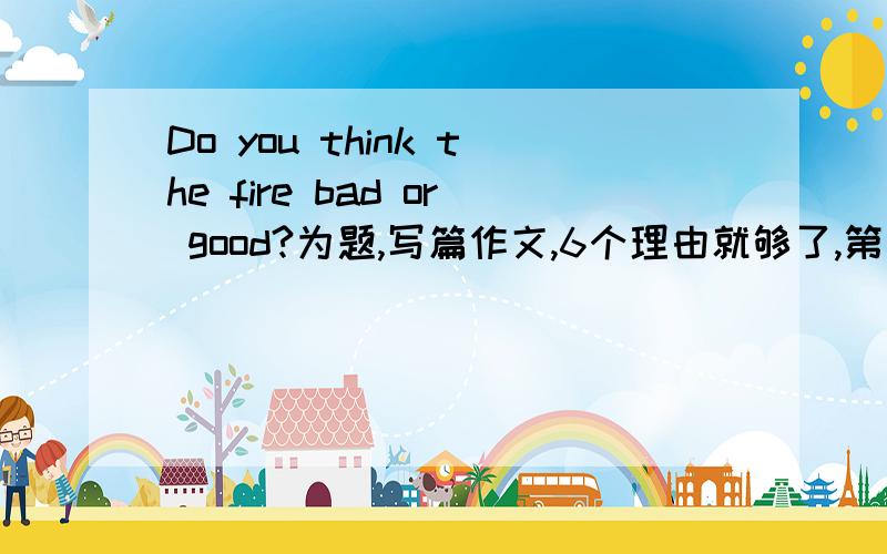 Do you think the fire bad or good?为题,写篇作文,6个理由就够了,第一个回答且最好的,