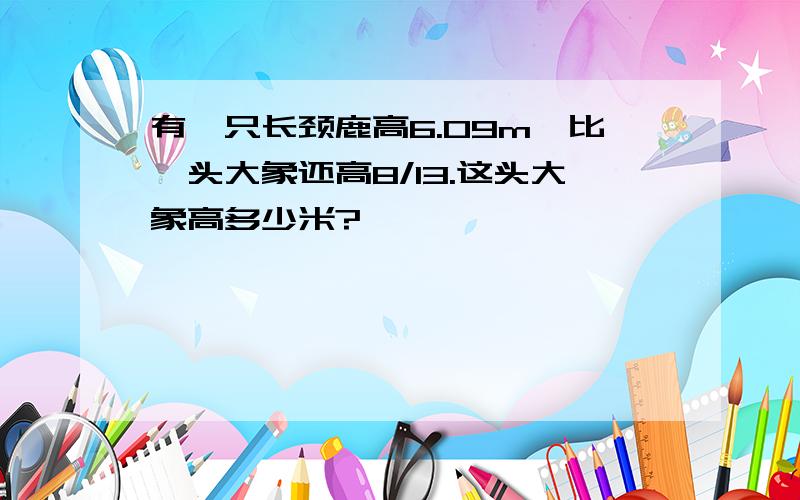 有一只长颈鹿高6.09m,比一头大象还高8/13.这头大象高多少米?