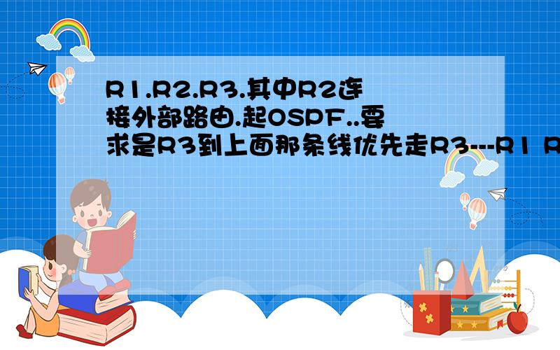 R1.R2.R3.其中R2连接外部路由.起OSPF..要求是R3到上面那条线优先走R3---R1 R3到下面的走R3--R2,