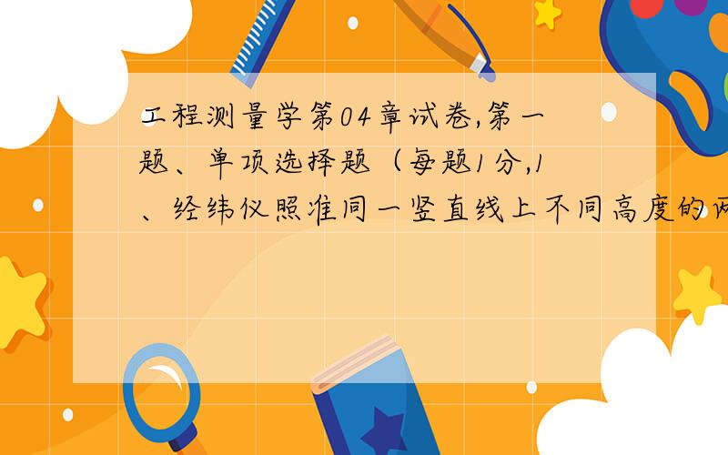 工程测量学第04章试卷,第一题、单项选择题（每题1分,1、经纬仪照准同一竖直线上不同高度的两个点,在水平度盘上的读数（ ）.A、相同 B、不同 C、不能确定 D、两者相差180° 2、经纬仪各轴