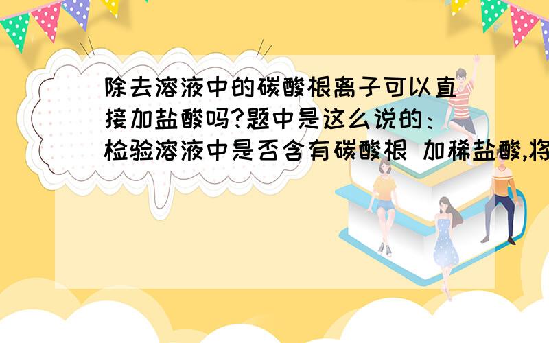 除去溶液中的碳酸根离子可以直接加盐酸吗?题中是这么说的：检验溶液中是否含有碳酸根 加稀盐酸,将产生气体通入澄清石灰水..答案给的是错误选项.