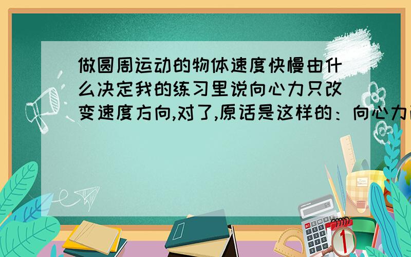 做圆周运动的物体速度快慢由什么决定我的练习里说向心力只改变速度方向,对了,原话是这样的：向心力改变物体的运动方向,有时也能改变物体的运动快慢——错误.既然这话是错的,那么靠