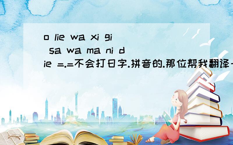 o lie wa xi gi sa wa ma ni die =.=不会打日字.拼音的.那位帮我翻译一下