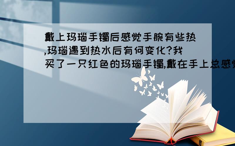 戴上玛瑙手镯后感觉手腕有些热,玛瑙遇到热水后有何变化?我买了一只红色的玛瑙手镯,戴在手上总感觉手腕热热的（不是很热的那种感觉）,请问这是真玛瑙吗?此外,能否用热水洗它呢,红玛瑙