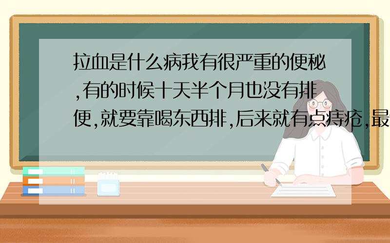 拉血是什么病我有很严重的便秘,有的时候十天半个月也没有排便,就要靠喝东西排,后来就有点痔疮,最近喝某茶,今天早晨起床时肚子尤其的痛,跑了几次厕所,刚刚一次跑厕所的时候,排出来的