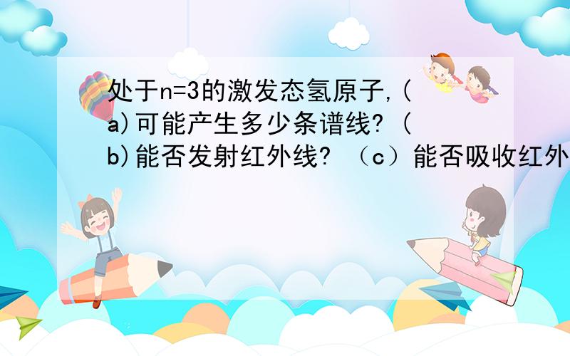 处于n=3的激发态氢原子,(a)可能产生多少条谱线? (b)能否发射红外线? （c）能否吸收红外线?急!