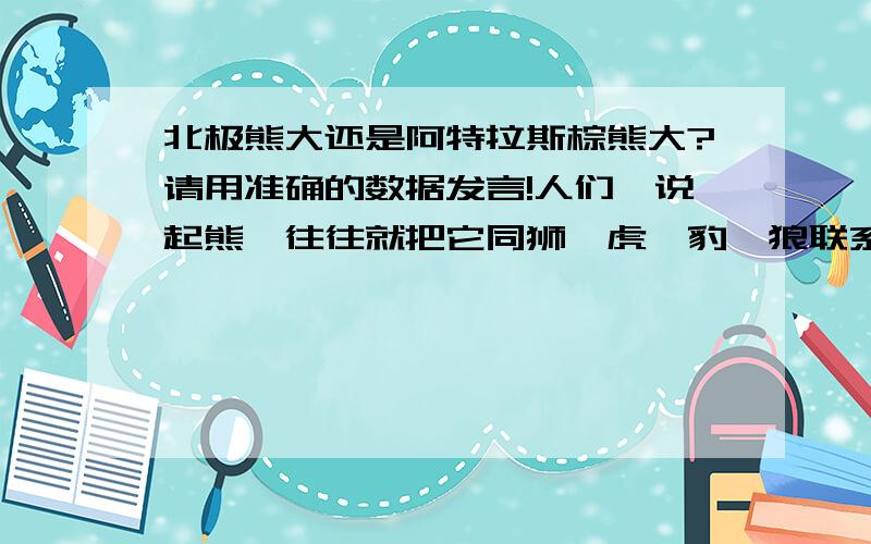 北极熊大还是阿特拉斯棕熊大?请用准确的数据发言!人们一说起熊,往往就把它同狮、虎、豹、狼联系起来,认为它是体大、腿粗的凶残食肉猛兽,心里感到害怕,其实它很少主动袭击人,甚至不攻