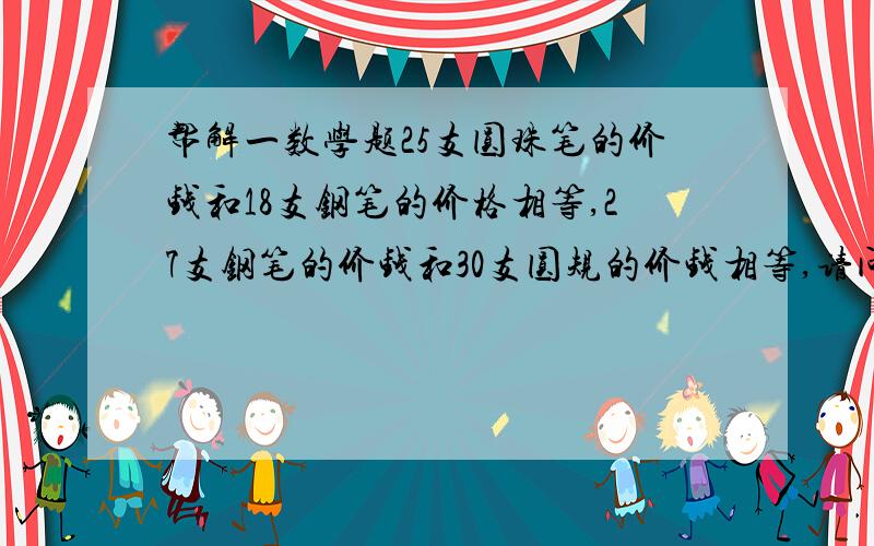 帮解一数学题25支圆珠笔的价钱和18支钢笔的价格相等,27支钢笔的价钱和30支圆规的价钱相等,请问圆珠笔、钢笔、圆规的单价之比是多少?答案是36：50：45请写过程,谢谢