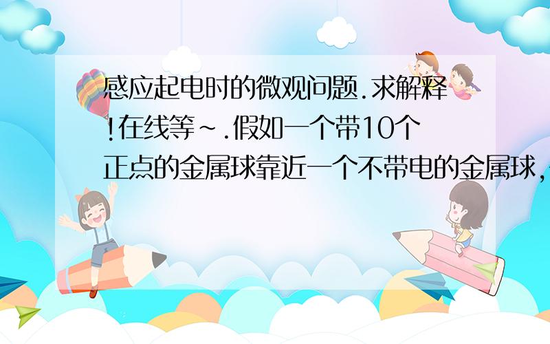 感应起电时的微观问题.求解释!在线等~.假如一个带10个正点的金属球靠近一个不带电的金属球,书上说那个不带电的金属球一端带正电一段带负电.是不是那个不带电的金属球所有的负电荷和