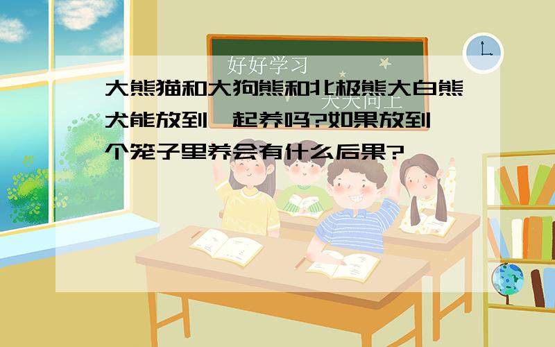 大熊猫和大狗熊和北极熊大白熊犬能放到一起养吗?如果放到一个笼子里养会有什么后果?