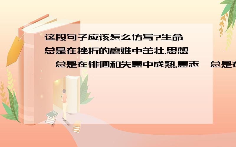 这段句子应该怎么仿写?生命,总是在挫折的磨难中茁壮.思想,总是在徘徊和失意中成熟.意志,总是在残酷和无情中坚强.