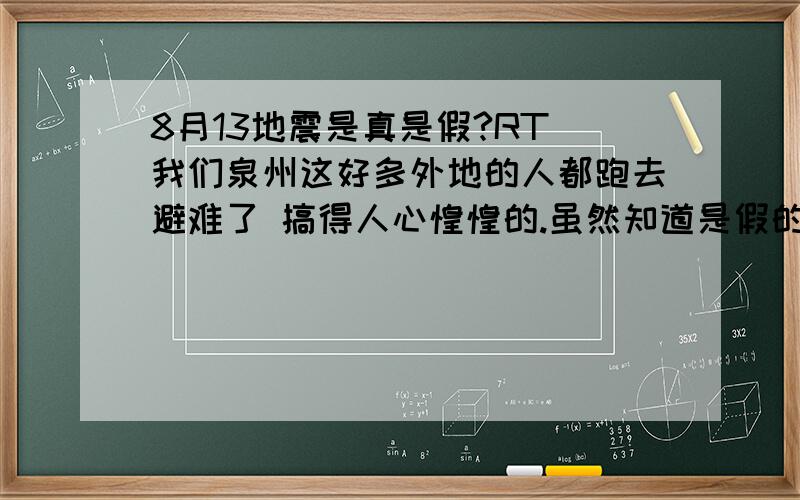 8月13地震是真是假?RT 我们泉州这好多外地的人都跑去避难了 搞得人心惶惶的.虽然知道是假的 不过心里是觉得毛毛的不踏实想问近几年福建为中心的地震发生的几率有多大.