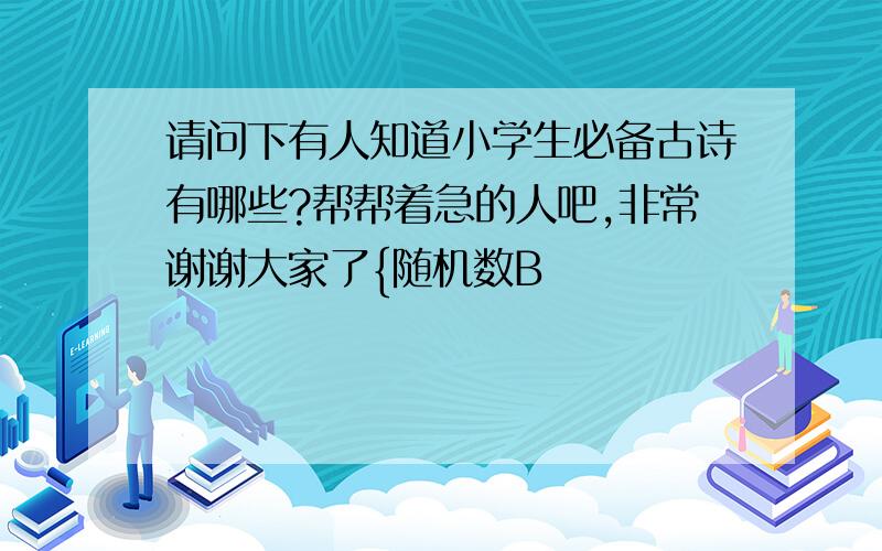 请问下有人知道小学生必备古诗有哪些?帮帮着急的人吧,非常谢谢大家了{随机数B