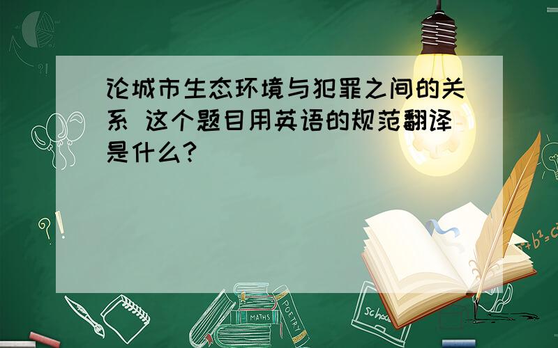 论城市生态环境与犯罪之间的关系 这个题目用英语的规范翻译是什么?