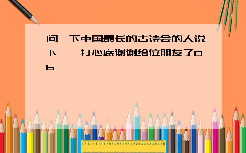 问一下中国最长的古诗会的人说下嘛,打心底谢谢给位朋友了0b