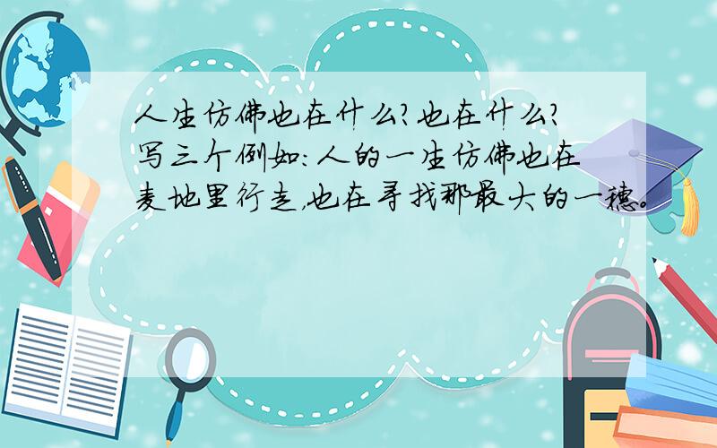 人生仿佛也在什么?也在什么?写三个例如：人的一生仿佛也在麦地里行走，也在寻找那最大的一穗。