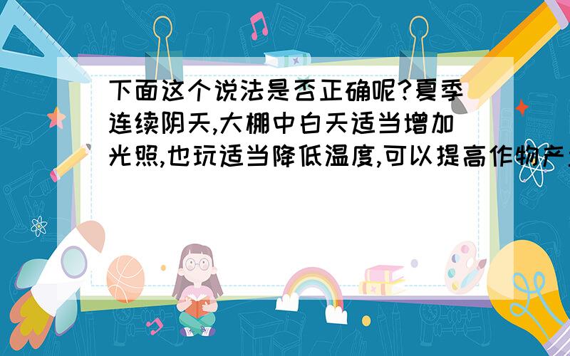 下面这个说法是否正确呢?夏季连续阴天,大棚中白天适当增加光照,也玩适当降低温度,可以提高作物产量.还有为什么?