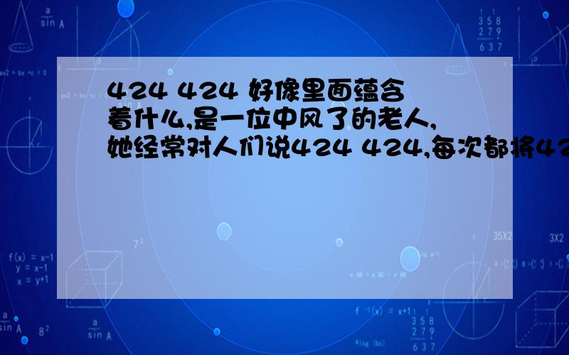 424 424 好像里面蕴含着什么,是一位中风了的老人,她经常对人们说424 424,每次都将424连续说2变,人们问她话的时候,她也说424 424,很少和人讲其他的话,整天就只记得一个424,每次都连续说2变,变成4