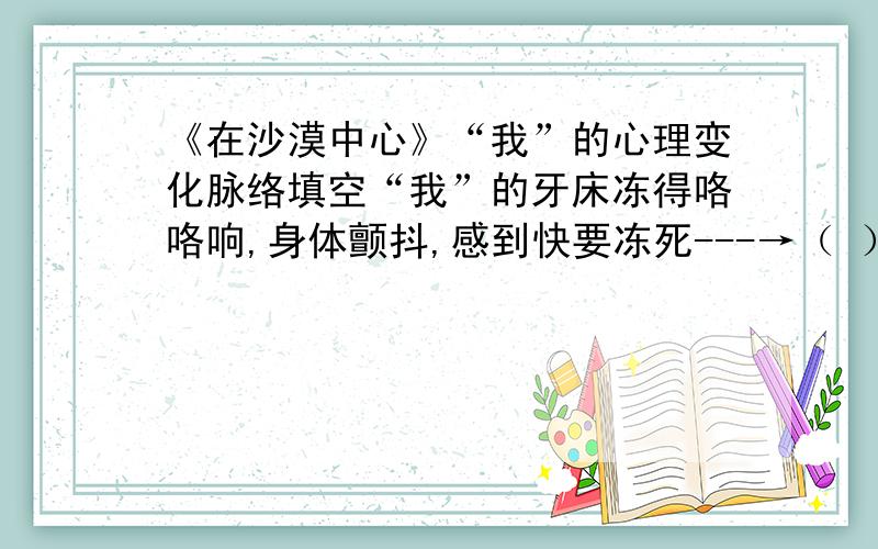 《在沙漠中心》“我”的心理变化脉络填空“我”的牙床冻得咯咯响,身体颤抖,感到快要冻死---→（ ）---→“我”被唤醒,在沙地上挖了个坑,躺在里面---→（ ）---→（ ）---→领略到生命的真