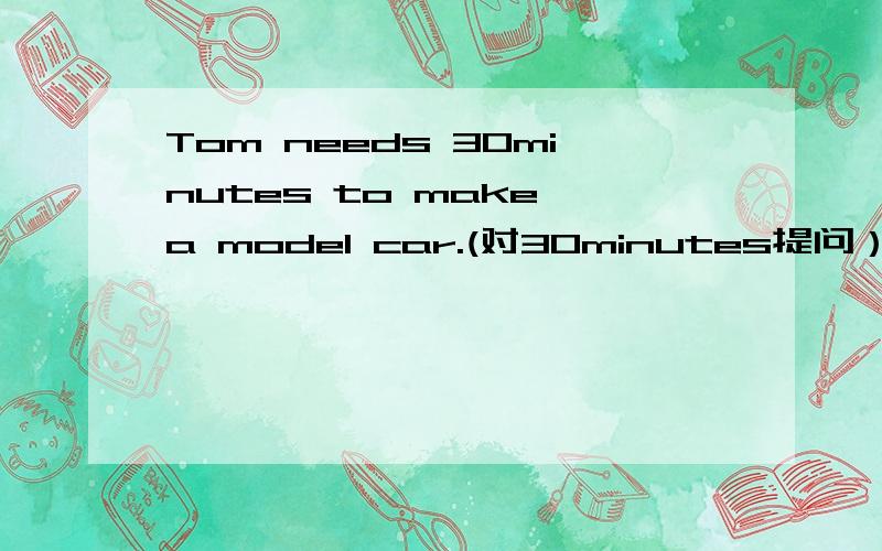 Tom needs 30minutes to make a model car.(对30minutes提问）