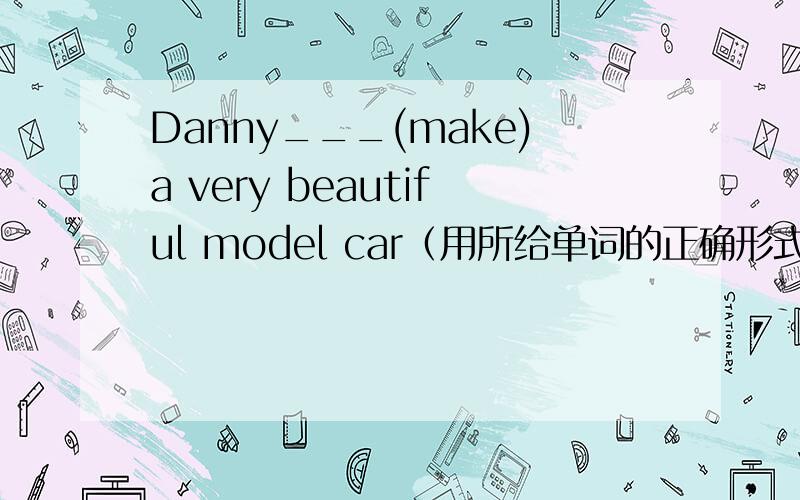 Danny___(make)a very beautiful model car（用所给单词的正确形式天填空）