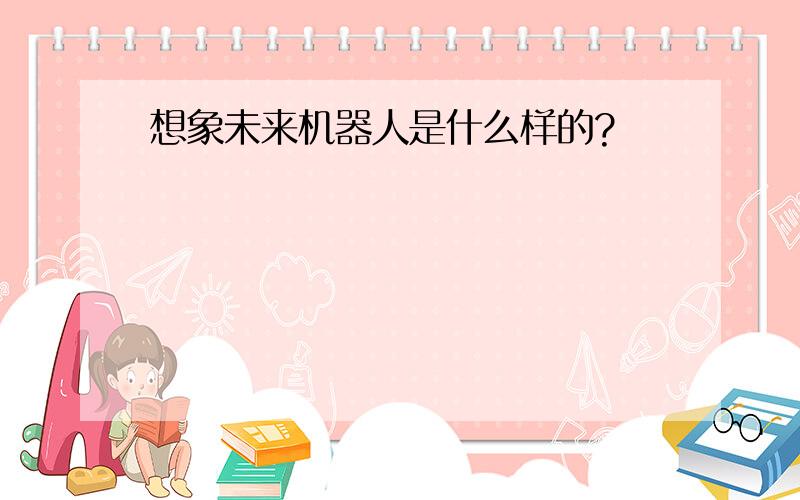 想象未来机器人是什么样的?